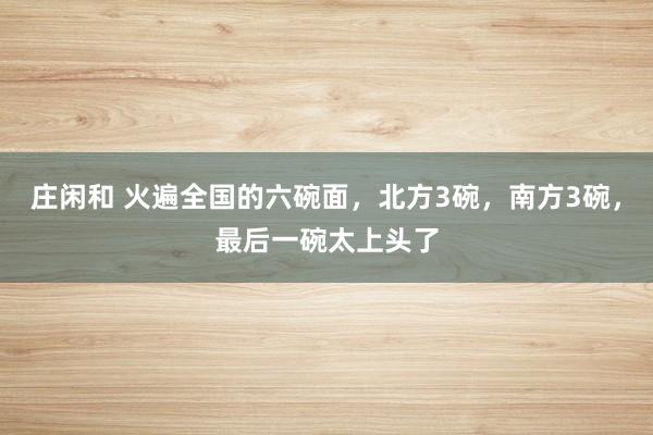莊閑和 火遍全國(guó)的六碗面,北方3碗,南方3碗,最后一碗太上頭了