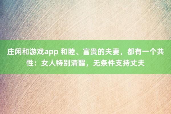 莊閑和游戲app 和睦、富貴的夫妻，都有一個共性：女人特別清醒，無條件支持丈夫