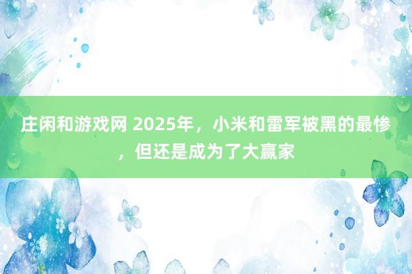 莊閑和游戲網(wǎng) 2025年，小米和雷軍被黑的最慘，但還是成為了大贏家