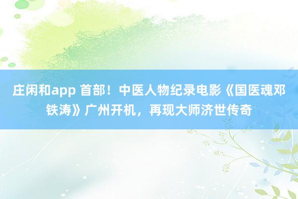莊閑和app 首部!中醫(yī)人物紀錄電影《國醫(yī)魂鄧鐵濤》廣州開機,再現(xiàn)大師濟世傳奇