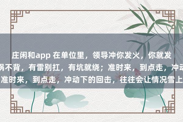 莊閑和app 在單位里,領導沖你發火,你就發呆放空,低頭冥想;有鍋不背,有雷別扛,有坑就繞;準時來,到點走,沖動下的回擊,往往會讓情況雪上加霜