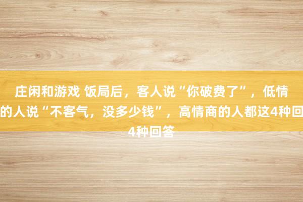 莊閑和游戲 飯局后,客人說(shuō)“你破費(fèi)了”,低情商的人說(shuō)“不客氣,沒(méi)多少錢”,高情商的人都這4種回答