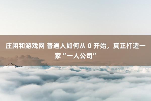 莊閑和游戲網(wǎng) 普通人如何從 0 開始，真正打造一家“一人公司”