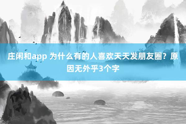 莊閑和app 為什么有的人喜歡天天發(fā)朋友圈?原因無(wú)外乎3個(gè)字