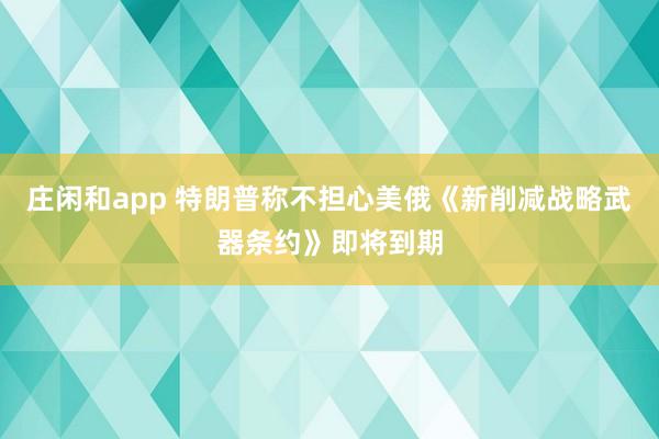 莊閑和app 特朗普稱不擔心美俄《新削減戰略武器條約》即將到期