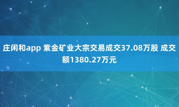 莊閑和app 紫金礦業(yè)大宗交易成交37.08萬股 成交額1380.27萬元