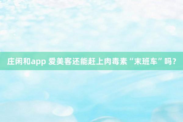 莊閑和app 愛美客還能趕上肉毒素“末班車”嗎？