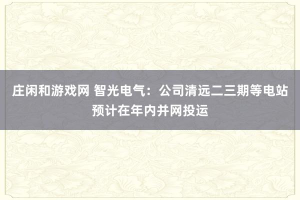 莊閑和游戲網(wǎng) 智光電氣:公司清遠(yuǎn)二三期等電站預(yù)計在年內(nèi)并網(wǎng)投運