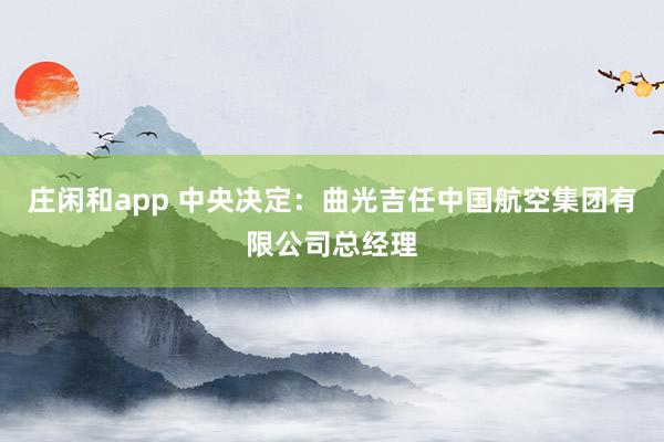 莊閑和app 中央決定:曲光吉任中國航空集團(tuán)有限公司總經(jīng)理