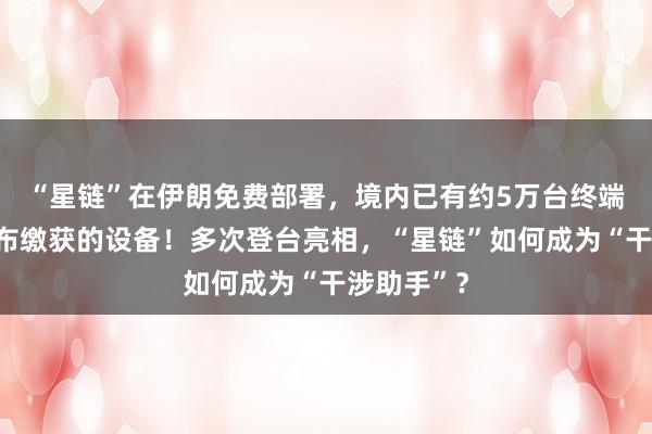 “星鏈”在伊朗免費(fèi)部署,境內(nèi)已有約5萬(wàn)臺(tái)終端,伊方公布繳獲的設(shè)備!多次登臺(tái)亮相,“星鏈”如何成為“干涉助手”?