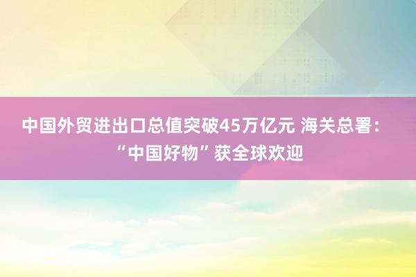中國外貿(mào)進出口總值突破45萬億元 海關總署: “中國好物”獲全球歡迎