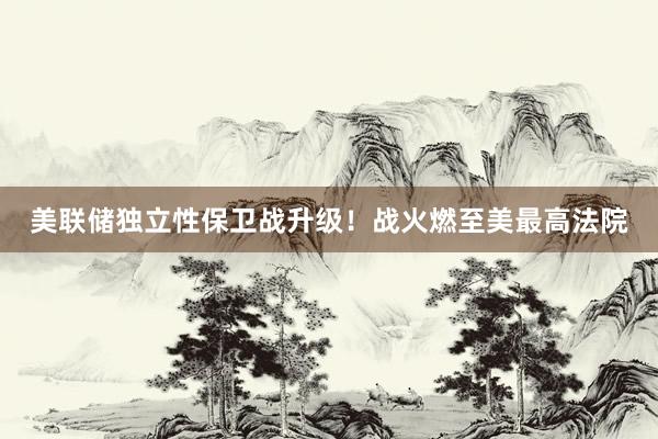 美聯(lián)儲獨立性保衛(wèi)戰(zhàn)升級!戰(zhàn)火燃至美最高法院