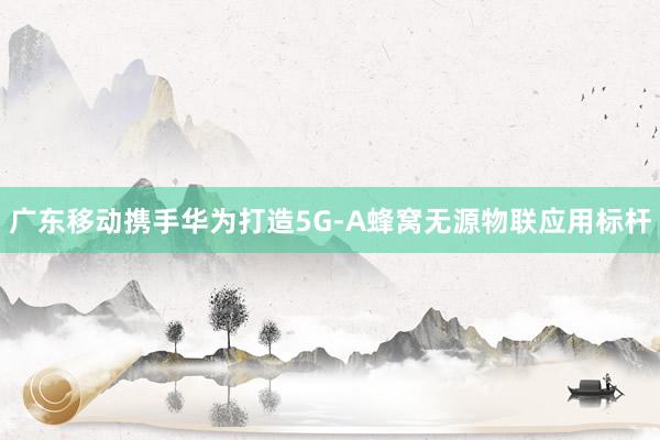 廣東移動攜手華為打造5G-A蜂窩無源物聯應用標桿