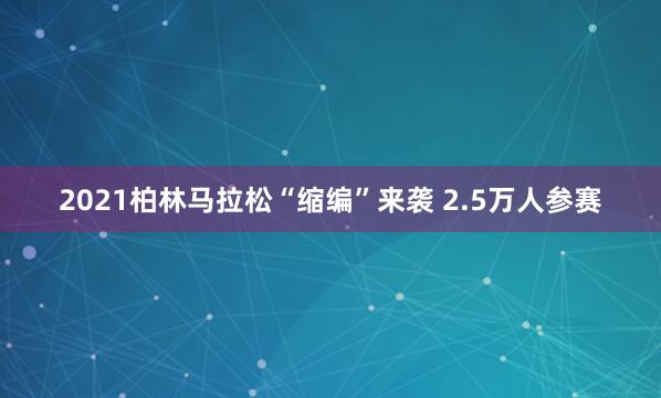 2021柏林馬拉松“縮編”來(lái)襲 2.5萬(wàn)人參賽