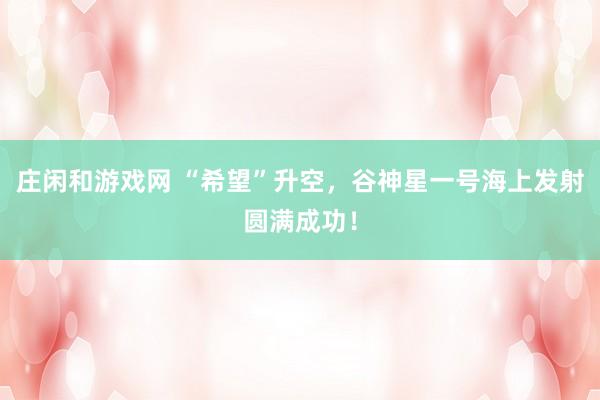 莊閑和游戲網(wǎng) “希望”升空,谷神星一號海上發(fā)射圓滿成功!