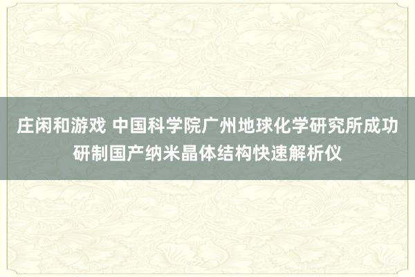 莊閑和游戲 中國科學(xué)院廣州地球化學(xué)研究所成功研制國產(chǎn)納米晶體結(jié)構(gòu)快速解析儀