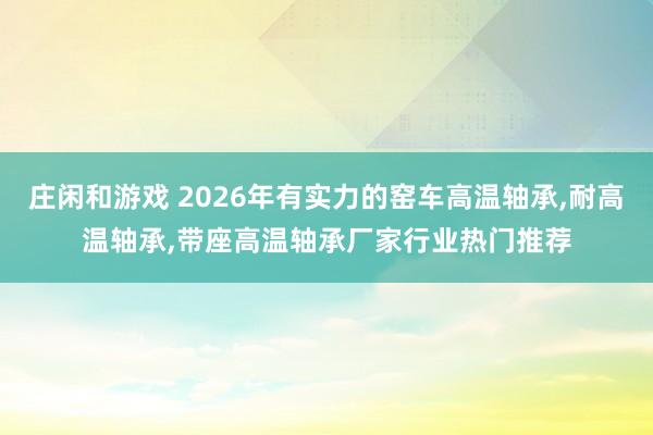 莊閑和游戲 2026年有實力的窯車高溫軸承，耐高溫軸承，帶座高溫軸承廠家行業熱門推薦
