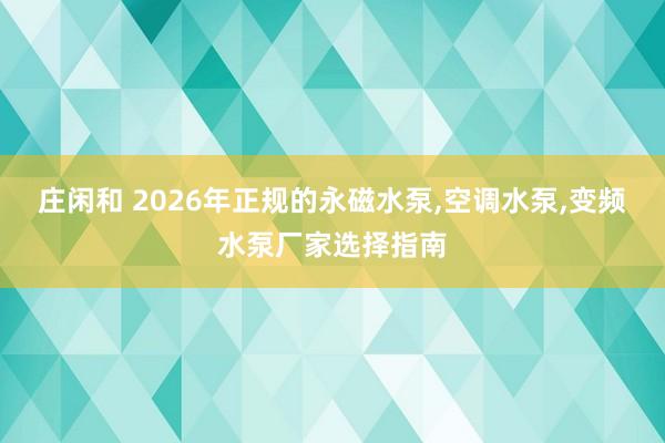 莊閑和 2026年正規的永磁水泵，空調水泵，變頻水泵廠家選擇指南