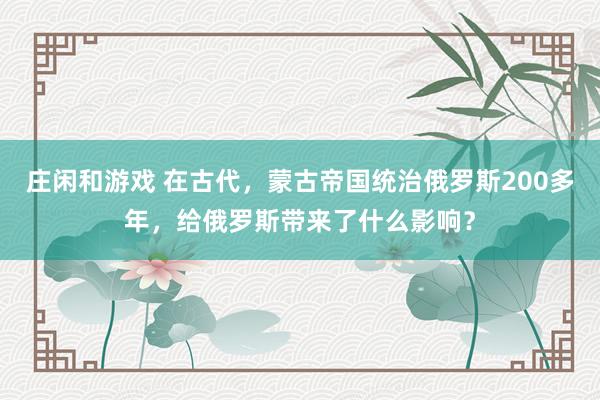莊閑和游戲 在古代,蒙古帝國統治俄羅斯200多年,給俄羅斯帶來了什么影響?