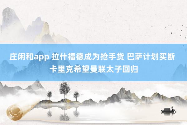 莊閑和app 拉什福德成為搶手貨 巴薩計(jì)劃買斷 卡里克希望曼聯(lián)太子回歸
